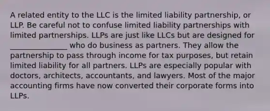 A related entity to the LLC is the limited liability partnership, or LLP. Be careful not to confuse limited liability partnerships with limited partnerships. LLPs are just like LLCs but are designed for _______________ who do business as partners. They allow the partnership to pass through income for tax purposes, but retain limited liability for all partners. LLPs are especially popular with doctors, architects, accountants, and lawyers. Most of the major accounting firms have now converted their corporate forms into LLPs.