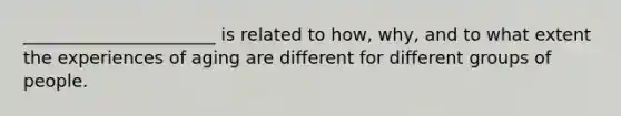 ______________________ is related to how, why, and to what extent the experiences of aging are different for different groups of people.