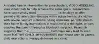 A related family intervention for preschoolers, VIDEO MODELING, uses video tools to help achieve the same goals. Researchers have successfully used _______________ technology to offer parent-child interaction therapy in the actual homes of children with severe conduct problems. Using webcams, parents stream their home family interactions in real-time to a therapist, in turn, coaches the parent through a Bluetooth earpiece. Research suggests that this _______________ technique may lead to even more POSITIVE CHILD IMPROVEMENTS than those seen in parent-child interactions therapy delivered in a clinic.