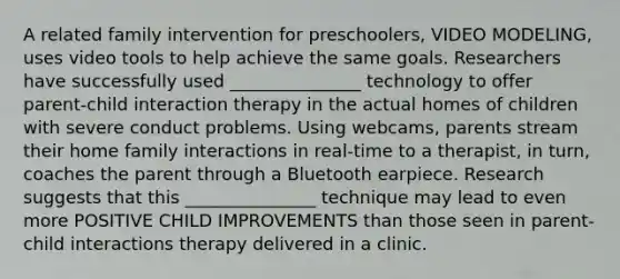 A related family intervention for preschoolers, VIDEO MODELING, uses video tools to help achieve the same goals. Researchers have successfully used _______________ technology to offer parent-child interaction therapy in the actual homes of children with severe conduct problems. Using webcams, parents stream their home family interactions in real-time to a therapist, in turn, coaches the parent through a Bluetooth earpiece. Research suggests that this _______________ technique may lead to even more POSITIVE CHILD IMPROVEMENTS than those seen in parent-child interactions therapy delivered in a clinic.