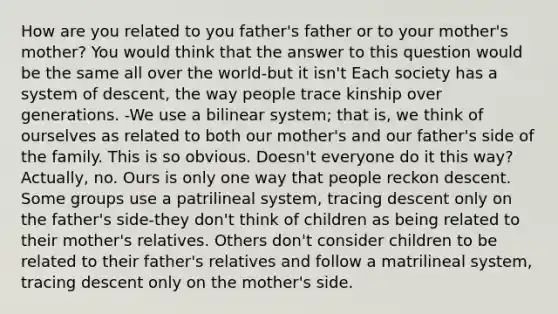 How are you related to you father's father or to your mother's mother? You would think that the answer to this question would be the same all over the world-but it isn't Each society has a system of descent, the way people trace kinship over generations. -We use a bilinear system; that is, we think of ourselves as related to both our mother's and our father's side of the family. This is so obvious. Doesn't everyone do it this way? Actually, no. Ours is only one way that people reckon descent. Some groups use a patrilineal system, tracing descent only on the father's side-they don't think of children as being related to their mother's relatives. Others don't consider children to be related to their father's relatives and follow a matrilineal system, tracing descent only on the mother's side.