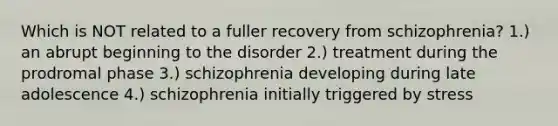 Which is NOT related to a fuller recovery from schizophrenia? 1.) an abrupt beginning to the disorder 2.) treatment during the prodromal phase 3.) schizophrenia developing during late adolescence 4.) schizophrenia initially triggered by stress