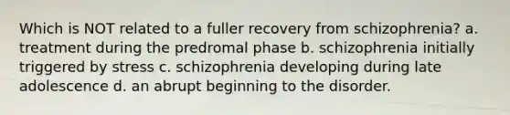 Which is NOT related to a fuller recovery from schizophrenia? a. treatment during the predromal phase b. schizophrenia initially triggered by stress c. schizophrenia developing during late adolescence d. an abrupt beginning to the disorder.