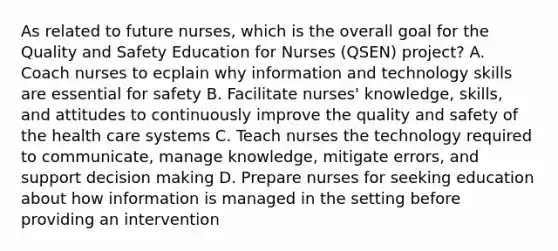 As related to future nurses, which is the overall goal for the Quality and Safety Education for Nurses (QSEN) project? A. Coach nurses to ecplain why information and technology skills are essential for safety B. Facilitate nurses' knowledge, skills, and attitudes to continuously improve the quality and safety of the health care systems C. Teach nurses the technology required to communicate, manage knowledge, mitigate errors, and support decision making D. Prepare nurses for seeking education about how information is managed in the setting before providing an intervention