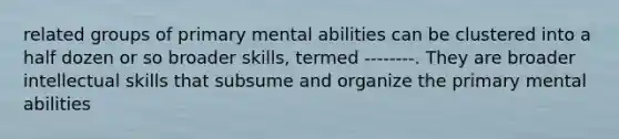 related groups of primary mental abilities can be clustered into a half dozen or so broader skills, termed --------. They are broader intellectual skills that subsume and organize the primary mental abilities