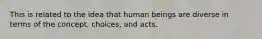 This is related to the idea that human beings are diverse in terms of the concept, choices, and acts.