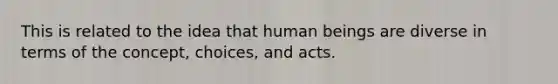 This is related to the idea that human beings are diverse in terms of the concept, choices, and acts.