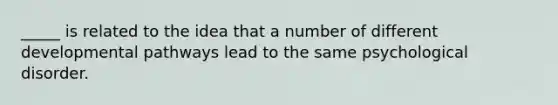 _____ is related to the idea that a number of different developmental pathways lead to the same psychological disorder.