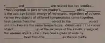 •________ and _________________ are related but not identical. •Heat depends in part on the matter's _________, while __________ is the average kinetic energy of molecules, regardless of volume. •When two objects of different temperatures come together, heat passes from the __________ object to the ___________ object until the two are the same temperature. •Molecules in the cooler object ______________ up at the expense of the kinetic energy of the warmer object. •Ice cubes cool a glass of soda by _____________ heat from the ___________ as the ice melts.