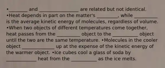 •________ and _________________ are related but not identical. •Heat depends in part on the matter's _________, while __________ is the average kinetic energy of molecules, regardless of volume. •When two objects of different temperatures come together, heat passes from the __________ object to the ___________ object until the two are the same temperature. •Molecules in the cooler object ______________ up at the expense of the kinetic energy of the warmer object. •Ice cubes cool a glass of soda by _____________ heat from the ___________ as the ice melts.