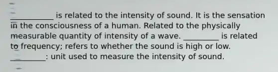 ___________ is related to the intensity of sound. It is the sensation in the consciousness of a human. Related to the physically measurable quantity of intensity of a wave. _________ is related to frequency; refers to whether the sound is high or low. _________: unit used to measure the intensity of sound.