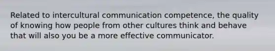 Related to intercultural communication competence, the quality of knowing how people from other cultures think and behave that will also you be a more effective communicator.