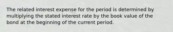 The related interest expense for the period is determined by multiplying the stated interest rate by the book value of the bond at the beginning of the current period.