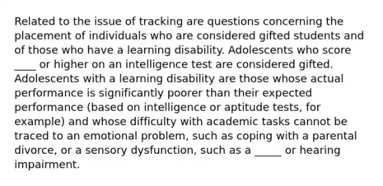 Related to the issue of tracking are questions concerning the placement of individuals who are considered gifted students and of those who have a learning disability. Adolescents who score ____ or higher on an intelligence test are considered gifted. Adolescents with a learning disability are those whose actual performance is significantly poorer than their expected performance (based on intelligence or aptitude tests, for example) and whose difficulty with academic tasks cannot be traced to an emotional problem, such as coping with a parental divorce, or a sensory dysfunction, such as a _____ or hearing impairment.