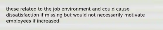 these related to the job environment and could cause dissatisfaction if missing but would not necessarily motivate employees if increased