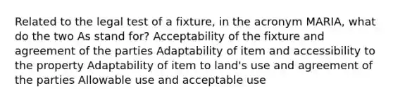 Related to the legal test of a fixture, in the acronym MARIA, what do the two As stand for? Acceptability of the fixture and agreement of the parties Adaptability of item and accessibility to the property Adaptability of item to land's use and agreement of the parties Allowable use and acceptable use