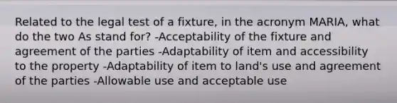 Related to the legal test of a fixture, in the acronym MARIA, what do the two As stand for? -Acceptability of the fixture and agreement of the parties -Adaptability of item and accessibility to the property -Adaptability of item to land's use and agreement of the parties -Allowable use and acceptable use