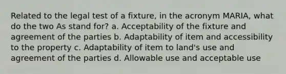 Related to the legal test of a fixture, in the acronym MARIA, what do the two As stand for? a. Acceptability of the fixture and agreement of the parties b. Adaptability of item and accessibility to the property c. Adaptability of item to land's use and agreement of the parties d. Allowable use and acceptable use