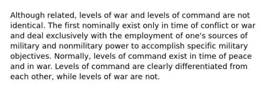 Although related, levels of war and levels of command are not identical. The first nominally exist only in time of conflict or war and deal exclusively with the employment of one's sources of military and nonmilitary power to accomplish specific military objectives. Normally, levels of command exist in time of peace and in war. Levels of command are clearly differentiated from each other, while levels of war are not.