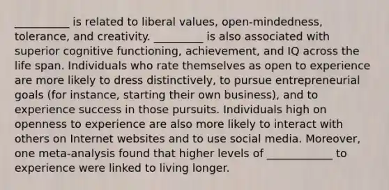 __________ is related to liberal values, open-mindedness, tolerance, and creativity. _________ is also associated with superior cognitive functioning, achievement, and IQ across the life span. Individuals who rate themselves as open to experience are more likely to dress distinctively, to pursue entrepreneurial goals (for instance, starting their own business), and to experience success in those pursuits. Individuals high on openness to experience are also more likely to interact with others on Internet websites and to use social media. Moreover, one meta-analysis found that higher levels of ____________ to experience were linked to living longer.