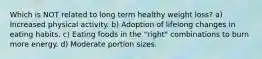 Which is NOT related to long term healthy weight loss? a) Increased physical activity. b) Adoption of lifelong changes in eating habits. c) Eating foods in the "right" combinations to burn more energy. d) Moderate portion sizes.