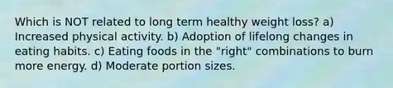 Which is NOT related to long term healthy weight loss? a) Increased physical activity. b) Adoption of lifelong changes in eating habits. c) Eating foods in the "right" combinations to burn more energy. d) Moderate portion sizes.