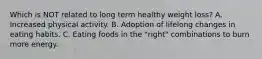 Which is NOT related to long term healthy weight loss? A. Increased physical activity. B. Adoption of lifelong changes in eating habits. C. Eating foods in the "right" combinations to burn more energy.