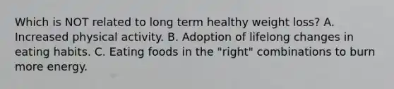 Which is NOT related to long term healthy weight loss? A. Increased physical activity. B. Adoption of lifelong changes in eating habits. C. Eating foods in the "right" combinations to burn more energy.