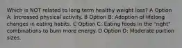 Which is NOT related to long term healthy weight loss? A Option A: Increased physical activity. B Option B: Adoption of lifelong changes in eating habits. C Option C: Eating foods in the "right" combinations to burn more energy. D Option D: Moderate portion sizes.