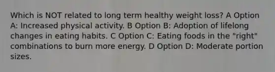 Which is NOT related to long term healthy weight loss? A Option A: Increased physical activity. B Option B: Adoption of lifelong changes in eating habits. C Option C: Eating foods in the "right" combinations to burn more energy. D Option D: Moderate portion sizes.