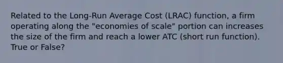 Related to the Long-Run Average Cost (LRAC) function, a firm operating along the "economies of scale" portion can increases the size of the firm and reach a lower ATC (short run function). True or False?