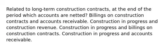 Related to long-term construction contracts, at the end of the period which accounts are netted? Billings on construction contracts and accounts receivable. Construction in progress and construction revenue. Construction in progress and billings on construction contracts. Construction in progress and accounts receivable.