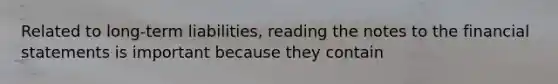 Related to long-term liabilities, reading the notes to the financial statements is important because they contain