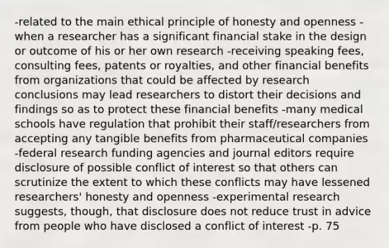 -related to the main ethical principle of honesty and openness -when a researcher has a significant financial stake in the design or outcome of his or her own research -receiving speaking fees, consulting fees, patents or royalties, and other financial benefits from organizations that could be affected by research conclusions may lead researchers to distort their decisions and findings so as to protect these financial benefits -many medical schools have regulation that prohibit their staff/researchers from accepting any tangible benefits from pharmaceutical companies -federal research funding agencies and journal editors require disclosure of possible conflict of interest so that others can scrutinize the extent to which these conflicts may have lessened researchers' honesty and openness -experimental research suggests, though, that disclosure does not reduce trust in advice from people who have disclosed a conflict of interest -p. 75