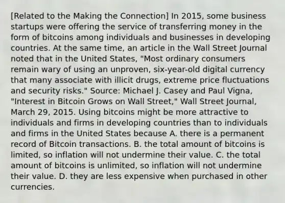 ​[Related to the Making the Connection​] In​ 2015, some business startups were offering the service of transferring money in the form of bitcoins among individuals and businesses in developing countries. At the same​ time, an article in the Wall Street Journal noted that in the United​ States, "Most ordinary consumers remain wary of using an​ unproven, six-year-old digital currency that many associate with illicit​ drugs, extreme price fluctuations and security​ risks." ​Source: Michael J. Casey and Paul​ Vigna, "Interest in Bitcoin Grows on Wall​ Street," Wall Street Journal​, March​ 29, 2015. Using bitcoins might be more attractive to individuals and firms in developing countries than to individuals and firms in the United States because A. there is a permanent record of Bitcoin transactions. B. the total amount of bitcoins is​ limited, so inflation will not undermine their value. C. the total amount of bitcoins is​ unlimited, so inflation will not undermine their value. D. they are less expensive when purchased in other currencies.