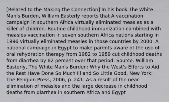 ​[Related to the Making the​ Connection] In his book The White​ Man's Burden​, William Easterly reports that A vaccination campaign in southern Africa virtually eliminated measles as a killer of children. Routine childhood immunization combined with measles vaccination in seven southern Africa nations starting in 1996 virtually eliminated measles in those countries by 2000. A national campaign in Egypt to make parents aware of the use of oral rehydration therapy from 1982 to 1989 cut childhood deaths from diarrhea by 82 percent over that period. ​Source: William​ Easterly, The White​ Man's Burden: Why the​ West's Efforts to Aid the Rest Have Done So Much Ill and So Little Good​, New​ York: The Penguin​ Press, 2006, p. 241. As a result of the near elimination of measles and the large decrease in childhood deaths from diarrhea in southern Africa and​ Egypt