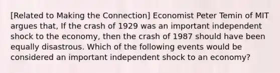 [Related to Making the​ Connection] Economist Peter Temin of MIT argues​ that, If the crash of 1929 was an important independent shock to the​ economy, then the crash of 1987 should have been equally disastrous. Which of the following events would be considered an important independent shock to an economy​?