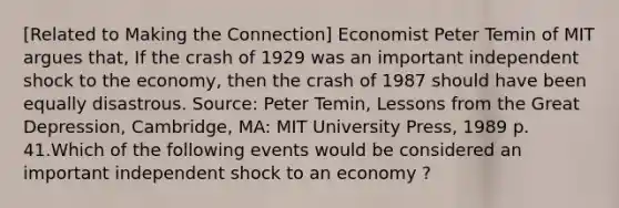 [Related to Making the Connection] Economist Peter Temin of MIT argues that, If the crash of 1929 was an important independent shock to the economy, then the crash of 1987 should have been equally disastrous. Source: Peter Temin, Lessons from the Great Depression, Cambridge, MA: MIT University Press, 1989 p. 41.Which of the following events would be considered an important independent shock to an economy ?