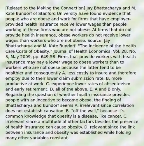 ​[Related to the Making the​ Connection] Jay Bhattacharya and M. Kate Bundorf of Stanford University have found evidence that people who are obese and work for firms that have​ employer-provided health insurance receive lower wages than people working at those firms who are not obese. At firms that do not provide health​ insurance, obese workers do not receive lower wages than workers who are not obese. ​Source: Jay Bhattacharya and M. Kate​ Bundorf, "The Incidence of the Health Care Costs of​ Obesity," Journal of Health Economics​, Vol.​ 28, No.​ 3, May​ 2009, pp.​ 649-58. Firms that provide workers with health insurance may pay a lower wage to obese workers than to workers who are not obese because the latter tend to be healthier and consequently A. less costly to insure and therefore employ due to their lower claim submission rate. B. more productive at work. C. experience lower rates of absenteeism and early retirement. D. all of the above. E. A and B only. Regarding the question of whether health insurance provides people with an incentive to become​ obese, the finding of Bhattacharya and Bundorf seems A. irrelevant since correlation does not establish causation. B. ​"off the​ wall," because​ it's common knowledge that obesity is a​ disease, like cancer. C. irrelevant since a multitude of other factors besides the presence of health insurance can cause obesity. D. relevant since the link between insurance and obesity was established while holding many other variables constant.