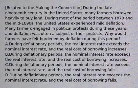 ​[Related to the Making the​ Connection] During the late nineteenth century in the United​ States, many farmers borrowed heavily to buy land. During most of the period between 1870 and the​ mid-1890s, the United States experienced mild deflation. Many farmers engaged in political protests during these​ years, and deflation was often a subject of their protests. Why would farmers have felt burdened by deflation during this​ period? A.During deflationary​ periods, the real interest rate exceeds the nominal interest​ rate, and the real cost of borrowing increases. B.During deflationary​ periods, the nominal interest rate exceeds the real interest​ rate, and the real cost of borrowing increases. C.During deflationary​ periods, the nominal interest rate exceeds the real interest​ rate, and the real cost of borrowing falls. D.During deflationary​ periods, the real interest rate exceeds the nominal interest​ rate, and the real cost of borrowing falls.