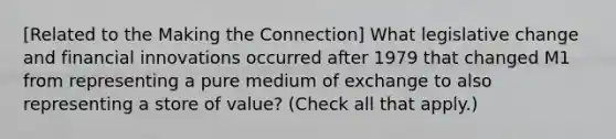 [Related to the Making the Connection] What legislative change and financial innovations occurred after 1979 that changed M1 from representing a pure medium of exchange to also representing a store of​ value? ​(Check all that apply.​)