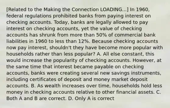 [Related to the Making the Connection LOADING...​] In​ 1960, federal regulations prohibited banks from paying interest on checking accounts.​ Today, banks are legally allowed to pay interest on checking​ accounts, yet the value of checking accounts has shrunk from <a href='https://www.questionai.com/knowledge/keWHlEPx42-more-than' class='anchor-knowledge'>more than</a>​ 50% of commercial bank liabilities in 1960 to <a href='https://www.questionai.com/knowledge/k7BtlYpAMX-less-than' class='anchor-knowledge'>less than</a>​ 12%. Because checking accounts now pay​ interest, shouldn't they have become more popular with households rather than less​ popular? A. All else​ constant, this would increase the popularity of checking accounts.​ However, at the same time that interest became payable on checking​ accounts, banks were creating several new savings​ instruments, including certificates of deposit and money market deposi<a href='https://www.questionai.com/knowledge/k7x83BRk9p-t-accounts' class='anchor-knowledge'>t accounts</a>. B. As wealth increases over​ time, households hold less money in checking accounts relative to other financial assets. C. Both A and B are correct. D. Only A is correct