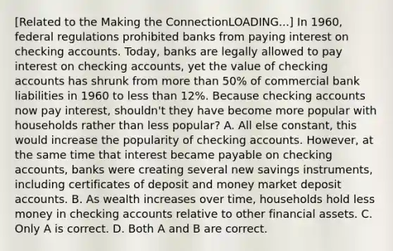 ​[Related to the Making the ConnectionLOADING...​] In​ 1960, federal regulations prohibited banks from paying interest on checking accounts.​ Today, banks are legally allowed to pay interest on checking​ accounts, yet the value of checking accounts has shrunk from more than​ 50% of commercial bank liabilities in 1960 to less than​ 12%. Because checking accounts now pay​ interest, shouldn't they have become more popular with households rather than less​ popular? A. All else​ constant, this would increase the popularity of checking accounts.​ However, at the same time that interest became payable on checking​ accounts, banks were creating several new savings​ instruments, including certificates of deposit and money market deposit accounts. B. As wealth increases over​ time, households hold less money in checking accounts relative to other financial assets. C. Only A is correct. D. Both A and B are correct.