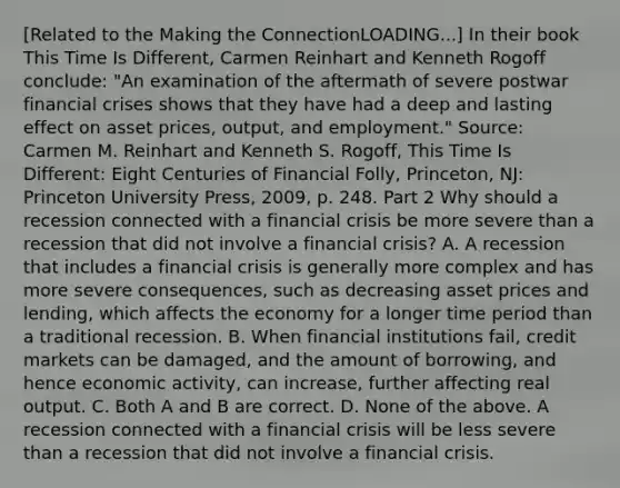 ​[Related to the Making the ConnectionLOADING...​] In their book This Time Is Different​, Carmen Reinhart and Kenneth Rogoff​ conclude: ​"An examination of the aftermath of severe postwar financial crises shows that they have had a deep and lasting effect on asset​ prices, output, and​ employment." Source​: Carmen M. Reinhart and Kenneth S.​ Rogoff, This Time Is​ Different: Eight Centuries of Financial Folly​, ​Princeton, NJ: Princeton University​ Press, 2009, p. 248. Part 2 Why should a recession connected with a financial crisis be more severe than a recession that did not involve a financial​ crisis? A. A recession that includes a financial crisis is generally more complex and has more severe consequences, such as decreasing asset prices and lending, which affects the economy for a longer time period than a traditional recession. B. When financial institutions fail, credit markets can be damaged, and the amount of borrowing, and hence economic activity, can increase, further affecting real output. C. Both A and B are correct. D. None of the above. A recession connected with a financial crisis will be less severe than a recession that did not involve a financial crisis.