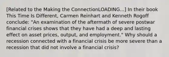 [Related to the Making the ConnectionLOADING...​] In their book This Time Is Different​, Carmen Reinhart and Kenneth Rogoff​ conclude: ​"An examination of the aftermath of severe postwar financial crises shows that they have had a deep and lasting effect on asset​ prices, output, and​ employment." Why should a recession connected with a financial crisis be more severe than a recession that did not involve a financial​ crisis?