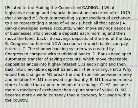 ​[Related to the Making the ConnectionLOADING...​] What legislative change and financial innovations occurred after 1979 that changed M1 from representing a pure medium of exchange to also representing a store of​ value? ​(Check all that apply.​) A. Banks developed sweep​ accounts, which move savings deposits of businesses into checkable deposits each morning and then move the funds back into savings deposits at the end of the day. B. Congress authorized NOW accounts on which banks can pay interest. C. The shadow banking system was created by Congress to compete with traditional banks. D. Banks developed automated transfer of saving​ accounts, which move checkable deposit balances into​ higher-interest CDs each night and then back into checkable deposit balances in the morning. Part 2 Why would this change in M1 break the​ short-run link between money and​ inflation? A. M1 narrowed significantly. B. M1 became more a store of value than a pure medium of exchange. C. M1 became more a medium of exchange than a pure store of value. D. M1 became more a world currency than a currency for usage within the country.