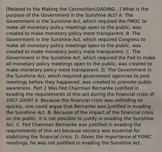 ​[Related to the Making the ConnectionLOADING...​] What is the purpose of the Government in the Sunshine​ Act? A. The Government in the Sunshine​ Act, which required the FMOC to make all monetary policy meetings open to the​ public, was created to make monetary policy more transparent. B. The Government in the Sunshine​ Act, which required Congress to make all monetary policy meetings open to the​ public, was created to make monetary policy more transparent. C. The Government in the Sunshine​ Act, which required the Fed to make all monetary policy meetings open to the​ public, was created to make monetary policy more transparent. D. The Government in the Sunshine​ Act, which required government agencies to post meetings before they​ happened, was created to promote public awareness. Part 2 Was Fed Chairman Bernanke justified in evading the requirements of this act during the financial crisis of​ 2007-2009? A. Because the financial crisis was unfolding so​ quickly, one could argue that Bernanke was justified in evading the Sunshine Act. B. Because of the impact of the financial crisis on the​ public, it is not possible to justify in evading the Sunshine Act. C. Fed Chairman Bernanke was justified in evading the requirements of this act because secrecy was essential for stabilizing the financial crisis. D. Given the importance of FOMC​ meetings, he was not justified in evading the Sunshine Act.