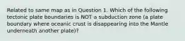 Related to same map as in Question 1. Which of the following tectonic plate boundaries is NOT a subduction zone (a plate boundary where oceanic crust is disappearing into the Mantle underneath another plate)?