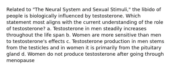 Related to "The Neural System and Sexual Stimuli," the libido of people is biologically influenced by testosterone. Which statement most aligns with the current understanding of the role of testosterone? a. Testosterone in men steadily increases throughout the life span b. Women are more sensitive than men to testosterone's effects c. Testosterone production in men stems from the testicles and in women it is primarily from the pituitary gland d. Women do not produce testosterone after going through menopause