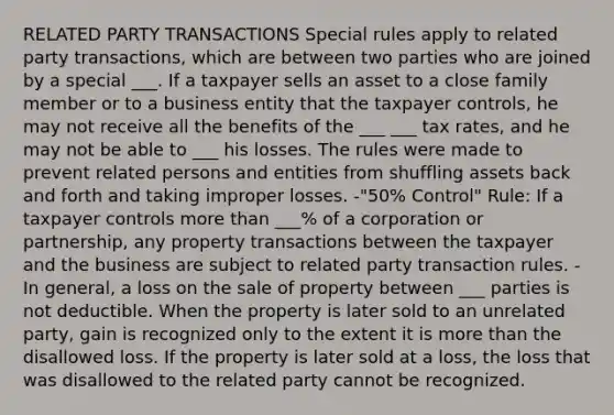 RELATED PARTY TRANSACTIONS Special rules apply to related party transactions, which are between two parties who are joined by a special ___. If a taxpayer sells an asset to a close family member or to a business entity that the taxpayer controls, he may not receive all the benefits of the ___ ___ tax rates, and he may not be able to ___ his losses. The rules were made to prevent related persons and entities from shuffling assets back and forth and taking improper losses. -"50% Control" Rule: If a taxpayer controls <a href='https://www.questionai.com/knowledge/keWHlEPx42-more-than' class='anchor-knowledge'>more than</a> ___% of a corporation or partnership, any property transactions between the taxpayer and the business are subject to related party transaction rules. -In general, a loss on the sale of property between ___ parties is not deductible. When the property is later sold to an unrelated party, gain is recognized only to the extent it is more than the disallowed loss. If the property is later sold at a loss, the loss that was disallowed to the related party cannot be recognized.